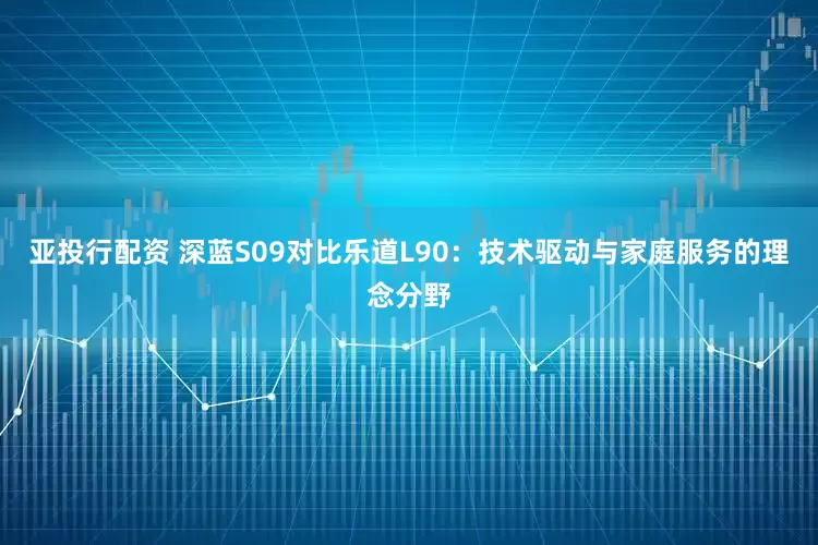 亚投行配资 深蓝S09对比乐道L90：技术驱动与家庭服务的理念分野