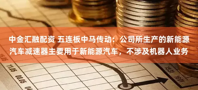 中金汇融配资 五连板中马传动：公司所生产的新能源汽车减速器主要用于新能源汽车，不涉及机器人业务
