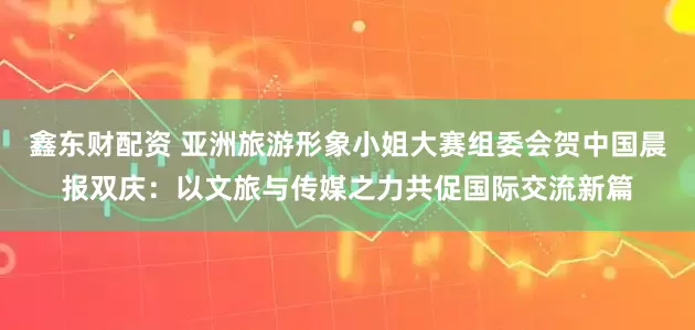 鑫东财配资 亚洲旅游形象小姐大赛组委会贺中国晨报双庆：以文旅与传媒之力共促国际交流新篇