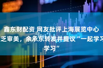 鑫东财配资 网友批评上海展览中心缺乏审美，余承东转发并提议“一起学习”