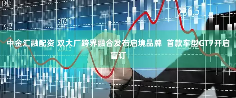 中金汇融配资 双大厂跨界融合发布启境品牌 首款车型GT7开启盲订