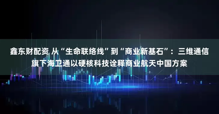 鑫东财配资 从“生命联络线”到“商业新基石”:三维通信旗下海卫通以硬核科技诠释商业航天中国方案