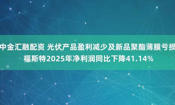 中金汇融配资 光伏产品盈利减少及新品聚酯薄膜亏损 福斯特2025年净利润同比下降41.14%