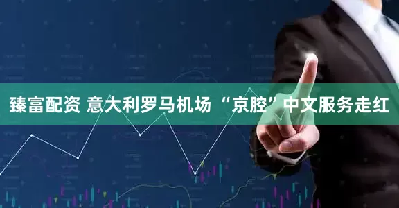 臻富配资 意大利罗马机场 “京腔”中文服务走红