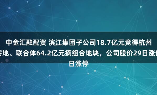 中金汇融配资 滨江集团子公司18.7亿元竞得杭州宅地、联合体64.2亿元摘组合地块，公司股价29日涨停