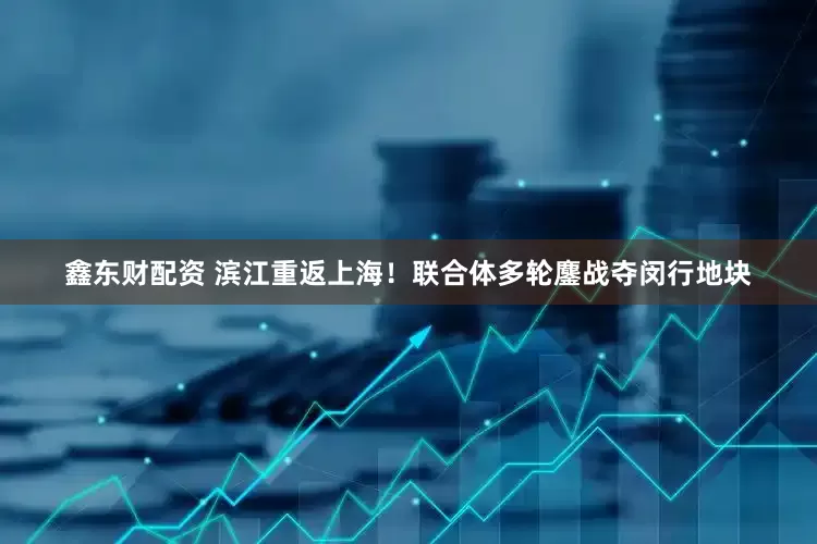 鑫东财配资 滨江重返上海！联合体多轮鏖战夺闵行地块