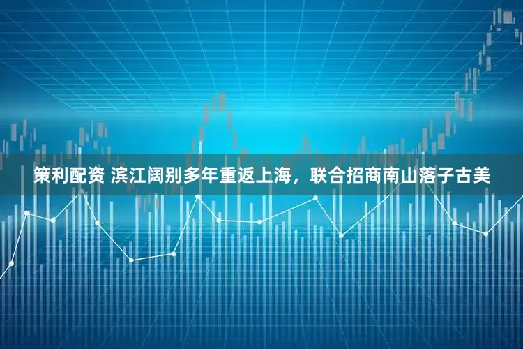 策利配资 滨江阔别多年重返上海，联合招商南山落子古美